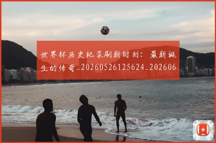 世界杯历史纪录刷新时刻:最新诞生的传奇_20260526125624_20260607160502