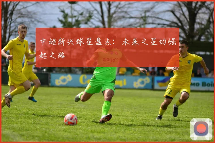中超新兴球星盘点：未来之星的崛起之路